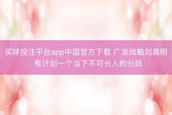 买球投注平台app中国官方下载 广发战略刘晨明: 有计划一个
