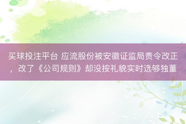 买球投注平台 应流股份被安徽证监局责令改正，改了《公司规则》